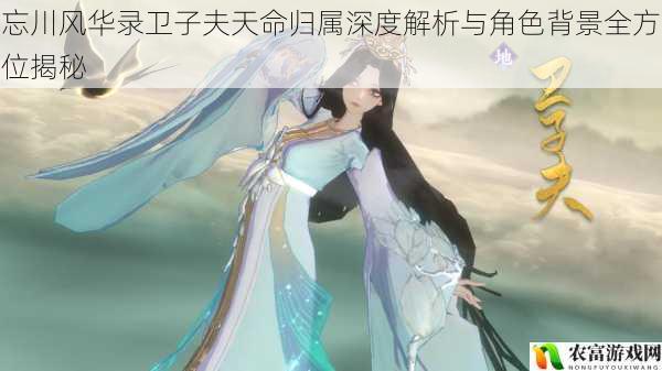 忘川风华录卫子夫天命归属深度解析与角色背景全方位揭秘